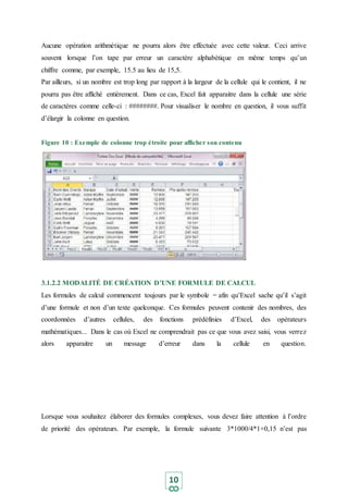 10
Aucune opération arithmétique ne pourra alors être effectuée avec cette valeur. Ceci arrive
souvent lorsque l’on tape par erreur un caractère alphabétique en même temps qu’un
chiffre comme, par exemple, 15.5 au lieu de 15,5.
Par ailleurs, si un nombre est trop long par rapport à la largeur de la cellule qui le contient, il ne
pourra pas être affiché entièrement. Dans ce cas, Excel fait apparaitre dans la cellule une série
de caractères comme celle-ci : ########. Pour visualiser le nombre en question, il vous suffit
d’élargir la colonne en question.
Figure 10 : Exemple de colonne trop étroite pour afficher son contenu
3.1.2.2 MODALITÉ DE CRÉATION D’UNE FORMULE DE CALCUL
Les formules de calcul commencent toujours par le symbole = afin qu’Excel sache qu’il s’agit
d’une formule et non d’un texte quelconque. Ces formules peuvent contenir des nombres, des
coordonnées d’autres cellules, des fonctions prédéfinies d’Excel, des opérateurs
mathématiques... Dans le cas où Excel ne comprendrait pas ce que vous avez saisi, vous verrez
alors apparaitre un message d’erreur dans la cellule en question.
Lorsque vous souhaitez élaborer des formules complexes, vous devez faire attention à l’ordre
de priorité des opérateurs. Par exemple, la formule suivante 3*1000/4*1+0,15 n’est pas
 
