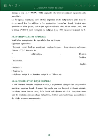 11
identique à celle- ci 3*1000/4*(1+0,15). La priorité est d’abord accordée aux expressions entre
parenthèses.
S’il n’y a pas de parenthèses, Excel effectue, en premier lieu les multiplications et les divisions,
et, en second lieu, les additions et les soustractions. Lorsqu’une formule contient deux
opérateurs de même priorité, c’est le plus à gauche qui est d’abord pris en compte. Ainsi, dans
la formule 3*1000/4, Excel commence par multiplier 3 par 1000, puis divise le résultat par 4.
3.1.2.3 OPERATEURS DE FORMULES
Voici la liste des opérateurs les plus utilisés dans les formules.
Operateurs Signification
^ Exposant : permet d’enlever un opérande – nombre, formule... – à une puissance quelconque.
Exemple : 2^3 (2 puissance 3).
* Multiplication. / Division.
+ Addition.
- Soustraction.
= Egalité.
< Inferieur à.
> Supérieur à.
<= Inférieur ou égal à. >= Supérieur ou égal à. <> Diffèrent de.
3.1.2.4 CONSTRUCTION D’UNE FORMULE
Si vous souhaitez construire un modèle de calcul, il est préférable de ne pas saisir des constantes
numériques dans une formule de calcul. Ceci signifie que vous devez, de préférence, dissocier
les valeurs entrant dans un calcul, de la formule qui effectuera ce calcul. Vous devrez donc
saisir les constantes dans des cellules particulières, et utiliser dans vos formules les coordonnées
des cellules contenant ces constantes.
 