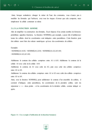 12
Ainsi, lorsque souhaiterez changer la valeur de l’une des constantes, vous n’aurez pas à
modifier les formules qui l’utilisent, avec tous les risques d’erreur que cela comporte, mais
simplement la cellule contenant sa valeur.
3.1.3 LA FONCTION SOMME
Afin de simplifier la construction des formules, Excel dispose d’un certain nombre de formules
prédéfinies appelées fonctions. La fonction SOMME(), par exemple, a pour rôle d’additionner
toutes les cellules dont les coordonnées sont indiquées entre parenthèses. Cette fonction peut
être utilisée aussi bien des valeurs numériques qu’avec des coordonnées de cellules.
Exemples
=SOMME(A1:A10) =SOMME(A1;A10) =SOMME(A1;A3;A5:A9)
=SOMME(A1:A3;A5:A9)
Additionne le contenu des cellules comprises entre A1 à A10. Additionne le contenu de la
cellule A1 avec celui de la cellule A10.
Additionne le contenu de A1 avec celui de A3, puis avec celui des cellules comprises
entre A5 et A9.
Additionne le contenu des cellules comprises entre A1 et A3 avec celui des cellules comprises
entre A5 et A9.
Ainsi, avec la fonction SOMME(), pour additionner le contenu d’un ensemble de cellules, il
convient d’indiquer, entre parenthèses, les coordonnées de la première cellule, suivi du
séparateur « : » – deux points – et les coordonnées de la dernière cellule, comme indiqué ci-
après.
Figure 11 : Un exemple d’utilisation de la fonction Somme()
 