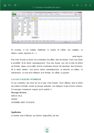13
En revanche, si l’on souhaite additionner le contenu de cellules non contigües, on
utilisera comme séparateur le « ; »
– point-virgule.
Pour éviter de saisir au clavier des coordonnées de cellules dans une formule, Excel vous donne
la possibilité de les insérer automatiquement. Pour cela, lorsque vous êtes en train de définir
une formule, cliquez sur la cellule dont les coordonnées doivent être introduites dans la formule.
De la même manière, vous pouvez insérer automatiquement un intervalle de cellules, en
sélectionnant, au cours de la définition de la formule, les cellules en question.
3.1.4 LES VALEURS D’ERREUR
Si vous commettez une erreur lors de la saisie d’une formule, Excel affichera dans la cellule
qui contient la formule erronée un message particulier vous indiquant le type d’erreur commise.
Ces messages commencent toujours par le symbole #.
Messages d’erreur
#DIV/0! #N/A
#NOM?
#NOMBRE #REF! #VALEUR
Signification
La formule tente d’effectuer une division [impossible] par zéro.
 