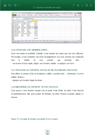 15
3.1.6 ANNULER UNE MODIFICATION
Excel vous donne la possibilité́ d’annuler à tout moment une action que vous avez effectuée.
Par exemple, si vous commettez une erreur de manipulation ou si vous exécutez une commande
dont le résultat ne vous convient pas, procédez ainsi :
– sur la barre d’accès rapide, cliquez sur le bouton Annuler, ou appuyez sur Ctrl-Z.
3.1.7 EFFACER LE CONTENU D’UNE OU DE PLUSIEURS CELLULES
Pour effacer le contenu d’une ou de plusieurs cellules, procédez ainsi : – sélectionnez la ou les
cellules désirées ;
– appuyez sur la touche Suppr du clavier.
3.1.8 RECOPIER LE CONTENU D’UNE CELLULE
Vous pouvez à tout moment recopier tout ou partie d’une feuille de calcul. Cette fonction
est particulièrement utile pour recopier des formules de calcul. Prenons l’exemple indiqué ci-
dessous.
Figure 13 : Exemple de formule susceptible d’être recopiée
 
