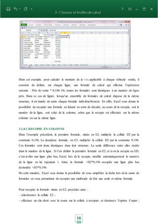 16
Dans cet exemple, pour calculer le montant de la TVA applicable à chaque véhicule vendu, il
convient de définir, sur chaque ligne, une formule de calcul qui effectue l’opération
suivante : Prix de vente * 0,196. Or, toutes les formules sont identiques à un numéro de ligne
près. Dans ce cas de figure, lorsqu’un ensemble de formules de calcul dispose de la même
structure, il est inutile de saisir chaque formule individuellement. En effet, Excel vous donne la
possibilité de recopier une formule en faisant en sorte de décaler, au cours de la recopie, soit le
numéro de la ligne, soit celui de la colonne, selon que la recopie est effectuée sur la même
colonne ou sur la même ligne.
3.1.8.1 RECOPIE EN COLONNE
Dans l’exemple précédent, la première formule, située en E2, multiplie la cellule D2 par la
constante 0,196. La deuxième formule, en E3, multiplie la cellule D3 par la constante 0,196.
Ces formules sont donc identiques dans leur structure. La seule différence entre elles réside
dans le numéro de la ligne. Si l’on définit la première formule en E2, et si on la recopie en ED,
c’est-à-dire une ligne plus bas, Excel, lors de la recopie, modifie automatiquement le numéro
de la ligne en lui rajoutant 1. Ainsi, la formule =D2*0,196 recopiée une ligne plus bas
deviendra =D3*0,196.
De cette manière, Excel vous donne la possibilité de vous simplifier la tâche lors de la saisie de
formules en vous permettant de recopier une multitude de fois une seule et même formule.
Pour recopier la formule située en E2, procédez ainsi :
– sélectionnez la cellule E2 ;
– effectuez un clic-droit avec la souris sur la cellule à recopier, et choisissez l’option Copier ;
 