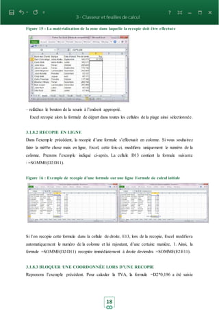 18
Figure 15 : La matérialisation de la zone dans laquelle la recopie doit être effectuée
– relâchez le bouton de la souris à l’endroit approprié.
Excel recopie alors la formule de départ dans toutes les cellules de la plage ainsi sélectionnée.
3.1.8.2 RECOPIE EN LIGNE
Dans l’exemple précédent, la recopie d’une formule s’effectuait en colonne. Si vous souhaitez
faire la même chose mais en ligne, Excel, cette fois-ci, modifiera uniquement le numéro de la
colonne. Prenons l’exemple indiqué ci-après. La cellule D13 contient la formule suivante
: =SOMME(D2:D11).
Figure 16 : Exemple de recopie d’une formule sur une ligne Formule de calcul initiale
Si l’on recopie cette formule dans la cellule de droite, E13, lors de la recopie, Excel modifiera
automatiquement le numéro de la colonne et lui rajoutant, d’une certaine manière, 1. Ainsi, la
formule =SOMME(D2:D11) recopiée immédiatement à droite deviendra =SOMME(E2:E11).
3.1.8.3 BLOQUER UNE COORDONNÉE LORS D’UNE RECOPIE
Reprenons l’exemple précédent. Pour calculer la TVA, la formule =D2*0,196 a été saisie
 