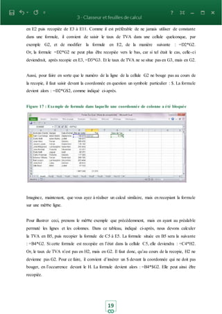 19
en E2 puis recopiée de E3 à E11. Comme il est préférable de ne jamais utiliser de constante
dans une formule, il convient de saisir le taux de TVA dans une cellule quelconque, par
exemple G2, et de modifier la formule en E2, de la manière suivante : =D2*G2.
Or, la formule =D2*G2 ne peut plus être recopiée vers le bas, car si tel était le cas, celle-ci
deviendrait, après recopie en E3, =D3*G3. Et le taux de TVA ne se situe pas en G3, mais en G2.
Aussi, pour faire en sorte que le numéro de la ligne de la cellule G2 ne bouge pas au cours de
la recopie, il faut saisir devant la coordonnée en question un symbole particulier : $. La formule
devient alors : =D2*G$2, comme indiqué ci-après.
Figure 17 : Exemple de formule dans laquelle une coordonnée de colonne a été bloquée
Imaginez, maintenant, que vous ayez à réaliser un calcul similaire, mais en recopiant la formule
sur une même ligne.
Pour illustrer ceci, prenons le même exemple que précédemment, mais en ayant au préalable
permuté les lignes et les colonnes. Dans ce tableau, indiqué ci-après, nous devons calculer
la TVA en B5, puis recopier la formule de C5 à E5. La formule située en B5 sera la suivante
: =B4*G2. Si cette formule est recopiée en l’état dans la cellule C5, elle deviendra : =C4*H2.
Or, le taux de TVA n’est pas en H2, mais en G2. Il faut donc, qu’au cours de la recopie, H2 ne
devienne pas G2. Pour ce faire, il convient d’insérer un $ devant la coordonnée qui ne doit pas
bouger, en l’occurrence devant le H. La formule devient alors : =B4*$G2. Elle peut ainsi être
recopiée.
 