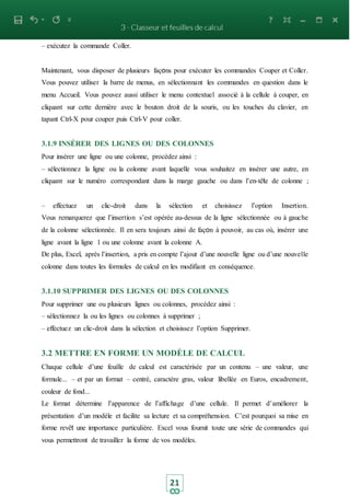 21
– exécutez la commande Coller.
Maintenant, vous disposer de plusieurs façons pour exécuter les commandes Couper et Coller.
Vous pouvez utiliser la barre de menus, en sélectionnant les commandes en question dans le
menu Accueil. Vous pouvez aussi utiliser le menu contextuel associé à la cellule à couper, en
cliquant sur cette dernière avec le bouton droit de la souris, ou les touches du clavier, en
tapant Ctrl-X pour couper puis Ctrl-V pour coller.
3.1.9 INSÉRER DES LIGNES OU DES COLONNES
Pour insérer une ligne ou une colonne, procédez ainsi :
– sélectionnez la ligne ou la colonne avant laquelle vous souhaitez en insérer une autre, en
cliquant sur le numéro correspondant dans la marge gauche ou dans l’en-tête de colonne ;
– effectuez un clic-droit dans la sélection et choisissez l’option Insertion.
Vous remarquerez que l’insertion s’est opérée au-dessus de la ligne sélectionnée ou à gauche
de la colonne sélectionnée. Il en sera toujours ainsi de façon à pouvoir, au cas où, insérer une
ligne avant la ligne 1 ou une colonne avant la colonne A.
De plus, Excel, après l’insertion, a pris en compte l’ajout d’une nouvelle ligne ou d’une nouvelle
colonne dans toutes les formules de calcul en les modifiant en conséquence.
3.1.10 SUPPRIMER DES LIGNES OU DES COLONNES
Pour supprimer une ou plusieurs lignes ou colonnes, procédez ainsi :
– sélectionnez la ou les lignes ou colonnes à supprimer ;
– effectuez un clic-droit dans la sélection et choisissez l’option Supprimer.
3.2 METTRE EN FORME UN MODÈLE DE CALCUL
Chaque cellule d’une feuille de calcul est caractérisée par un contenu – une valeur, une
formule... – et par un format – centré, caractère gras, valeur libellée en Euros, encadrement,
couleur de fond...
Le format détermine l’apparence de l’affichage d’une cellule. Il permet d’améliorer la
présentation d’un modèle et facilite sa lecture et sa compréhension. C’est pourquoi sa mise en
forme revêt une importance particulière. Excel vous fournit toute une série de commandes qui
vous permettront de travailler la forme de vos modèles.
 