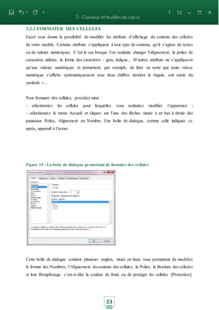 23
3.2.3 FORMATER DES CELLULES
Excel vous donne la possibilité́ de modifier les attributs d’affichage du contenu des cellules
de votre modèle. Certains attributs s’appliquent à tout type de contenu, qu’il s’agisse de textes
ou de valeurs numériques. C’est le cas lorsque l’on souhaite changer l’alignement, la police de
caractères utilisée, la forme des caractères – gras, italique... D’autres attributs ne s’appliquent
qu’aux valeurs numériques et permettent, par exemple, de faire en sorte que toute valeur
numérique s’affiche systématiquement avec deux chiffres derrière la virgule, soit suivie du
symbole €...
Pour formater des cellules, procédez ainsi :
– sélectionnez les cellules pour lesquelles vous souhaitez modifier l’apparence ;
– sélectionnez le menu Accueil et cliquez sur l’une des flèches située à en bas à droite des
panneaux Police, Alignement ou Nombre. Une boite de dialogue, comme celle indiquée ci-
après, apparait à l’écran.
Figure 19 : La boite de dialogue permettant de formater des cellules
Cette boite de dialogue contient plusieurs onglets, situés en haut, vous permettant de modifier
le format des Nombres, l’Alignement du contenu des cellules, la Police, la Bordure des cellules
et leur Remplissage, c’est-à-dire la couleur de fond, ou de protéger les cellules [Protection].
 