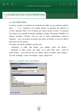 26
4.1 LES PRINCIPES
Les calculs se réalisent en combinant des coordonnées de cellules avec des opérateurs mathème-
tiques : +, -, * ou /. Cependant, si l’on souhaite effectuer des opérations plus élaborées, on
se trouve rapidement limité si l’on ne dispose pas d’autres moyens de calcul. C’est pourquoi
Excel dispose d’un ensemble de fonctions prédéfinies à l’image de la fonction SOMME(). Ces
fonctions permettent d’effectuer toute une série de calculs mathématiques, financiers,
statistiques... Excel vous propose un assistant pour insérer une fonction si vous avez oublié la
façon dont il faut la construire.
Pour insérer une fonction prédéfinie, procédez ainsi :
– sélectionnez la cellule dans laquelle vous souhaitez insérer une fonction ;
– sélectionnez le menu Accueil, puis cliquez sur la petite flèche située à droite du
bouton Somme . – tout en bas de la liste qui s’affiche, cliquez sur l’option Autres fonctions....
Une boite de dialogue, comme celle indiquée ci-après, apparait alors.
Figure 21 : L’assistant « Insérer une fonction »
 