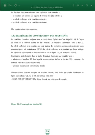 29
La fonction SI(), pour effectuer cette opération, doit connaitre :
– la condition en fonction de laquelle la remise doit être calculée ;
– le calcul à effectuer si la condition est vraie ;
– le calcul à effectuer si la condition est fausse.
Elle contient donc trois arguments.
4.3.2 LES RÈGLES DE CONSTRUCTION DES ARGUMENTS
La condition s’exprime toujours sous la forme d’une Egalité ou d’une inégalité́. Ici, il s’agira
de savoir si le véhicule acheté est une Porsche. La condition s’exprimera ainsi : B2=G2.
Le calcul à effectuer si la condition est vraie indique les opérations qui devront se dérouler dans
ce cas de figure. Ici, on indiquera D2*H2. Le calcul à effectuer si la condition est fausse indique
les opérations qui devront se dérouler dans ce cas de figure. Ici, on indiquera D2*H3.
Pour insérer cette formule dans la feuille de calcul, il convient de procéder ainsi :
– sélectionnez la cellule E2 dans laquelle vous souhaitez insérer la fonction SI() ; – saisissez la
fonction =SI(B2=G2;D2*H2;D2*H3) ;
– terminez en appuyant sur la touche Entrée.
Si cette formule doit être recopiée sur la même colonne, il ne faudra pas oublier de bloquer les
lignes des cellules G2, H3 et H3. La formule sera alors :
=SI(B2=G$2;D2*H$2;D2*H$3). Cette formule est prête pour la recopie.
Figure 24 : Un exemple de fonction Si()
 