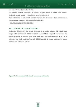 33
sera recherché dans l’intervalle B2:B13.
Le troisième contient l’intervalle de cellules à partir duquel la somme sera réalisée.
La formule sera la suivante : =SOMME.SI(B2:B13;B16;D2:D13)
Bien évidemment, si cette formule doit être recopiée dans les cellules situées en dessous de
celle contenant la formule, cette dernière devra s’écrire :
=SOMME.SI(B$2:B$13;B16;D$2:D$13)
4.4.3 LE MODE DE FONCTIONNEMENT
La fonction SOMME.SI() ainsi définie fonctionne de la manière suivante. Elle regarde dans
chaque cellule de l’intervalle B2:B13 si l’intitulé « Aston Martin » apparait. Si c’est le cas, elle
regarde le contenu de la cellule située sur la même ligne, mais dans l’intervalle D2:D13, et le
mémorise. Une fois la totalité de l’intervalle B2:B13 examiné, la formule additionne les valeurs
retenues dans l’intervalle D2:D13.
Figure 27 : Un exemple d’utilisation de la somme conditionnelle
 