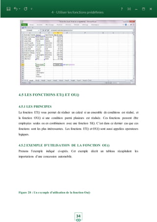34
4.5 LES FONCTIONS ET() ET OU()
4.5.1 LES PRINCIPES
La fonction ET() vous permet de réaliser un calcul si un ensemble de conditions est réalisé, et
la fonction OU() si une condition parmi plusieurs est réalisée. Ces fonctions peuvent être
employées seules ou en combinaison avec une fonction SI(). C’est dans ce dernier cas que ces
fonctions sont les plus intéressantes. Les fonctions ET() et OU() sont aussi appelées operateurs
logiques.
4.5.2 EXEMPLE D’UTILISATION DE LA FONCTION OU()
Prenons l’exemple indiqué ci-après. Cet exemple décrit un tableau récapitulant les
importations d’une concession automobile.
Figure 28 : Un exemple d’utilisation de la fonction Ou()
 