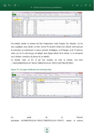 35
On souhaite calculer le montant des frais d’importation selon l’origine des véhicules. Ici, les
taux à appliquer pour calculer ces frais sont de 4% du tarif d’achat d’un véhicule (tarif payé par
la concession au constructeur) si celui-ci provient de Belgique ou d’Espagne, et de 7% dans les
autres cas. Ici, le code du pays est indiqué dans chaque intitulé de la colonne A, et correspond
aux 4 derniers caractères de chacun de ces intitulés.
La formule saisie en E2, et qui sera recopiée sur toute la colonne, sera donc
: =SI(OU(DROITE(A2;4)="BELG";DROITE(A2;4)="ESPA");D2*H$2;D2*H$3)
Figure 29 : Exemple d’utilisation de la fonction Ou()
La partie de la formule
précédente OU(DROITE(A2;4)="BELG";DROITE(A2;4)="ESPA") analyse le contenu
 