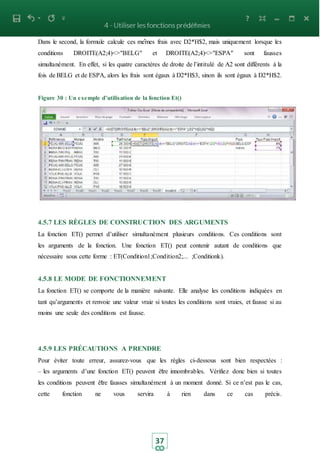 37
Dans le second, la formule calcule ces mêmes frais avec D2*H$2, mais uniquement lorsque les
conditions DROITE(A2;4)<>"BELG" et DROITE(A2;4)<>"ESPA" sont fausses
simultanément. En effet, si les quatre caractères de droite de l’intitulé de A2 sont différents à la
fois de BELG et de ESPA, alors les frais sont égaux à D2*H$3, sinon ils sont égaux à D2*H$2.
Figure 30 : Un exemple d’utilisation de la fonction Et()
4.5.7 LES RÈGLES DE CONSTRUCTION DES ARGUMENTS
La fonction ET() permet d’utiliser simultanément plusieurs conditions. Ces conditions sont
les arguments de la fonction. Une fonction ET() peut contenir autant de conditions que
nécessaire sous cette forme : ET(Condition1;Condition2;... ;Conditionk).
4.5.8 LE MODE DE FONCTIONNEMENT
La fonction ET() se comporte de la manière suivante. Elle analyse les conditions indiquées en
tant qu’arguments et renvoie une valeur vraie si toutes les conditions sont vraies, et fausse si au
moins une seule des conditions est fausse.
4.5.9 LES PRÉCAUTIONS A PRENDRE
Pour éviter toute erreur, assurez-vous que les règles ci-dessous sont bien respectées :
– les arguments d’une fonction ET() peuvent être innombrables. Vérifiez donc bien si toutes
les conditions peuvent être fausses simultanément à un moment donné. Si ce n’est pas le cas,
cette fonction ne vous servira à rien dans ce cas précis.
 