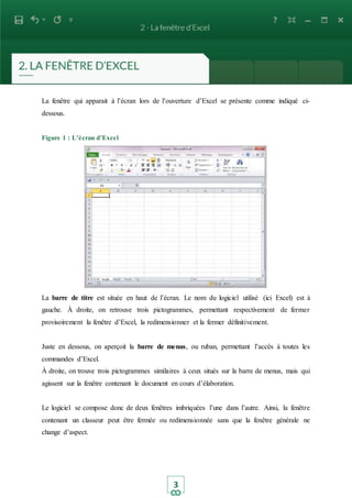 3
La fenêtre qui apparait à l’écran lors de l’ouverture d’Excel se présente comme indiqué ci-
dessous.
Figure 1 : L’écran d’Excel
La barre de titre est située en haut de l’écran. Le nom du logiciel utilisé (ici Excel) est à
gauche. À droite, on retrouve trois pictogrammes, permettant respectivement de fermer
provisoirement la fenêtre d’Excel, la redimensionner et la fermer définitivement.
Juste en dessous, on aperçoit la barre de menus, ou ruban, permettant l’accès à toutes les
commandes d’Excel.
À droite, on trouve trois pictogrammes similaires à ceux situés sur la barre de menus, mais qui
agissent sur la fenêtre contenant le document en cours d’élaboration.
Le logiciel se compose donc de deux fenêtres imbriquées l’une dans l’autre. Ainsi, la fenêtre
contenant un classeur peut être fermée ou redimensionnée sans que la fenêtre générale ne
change d’aspect.
 