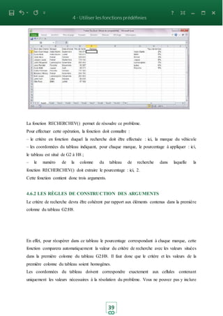 39
La fonction RECHERCHEV() permet de résoudre ce problème.
Pour effectuer cette opération, la fonction doit connaitre :
– le critère en fonction duquel la recherche doit être effectuée : ici, la marque du véhicule
– les coordonnées du tableau indiquant, pour chaque marque, le pourcentage à appliquer : ici,
le tableau est situé de G2 à H8 ;
– le numéro de la colonne du tableau de recherche dans laquelle la
fonction RECHERCHEV() doit extraire le pourcentage : ici, 2.
Cette fonction contient donc trois arguments.
4.6.2 LES RÈGLES DE CONSTRUCTION DES ARGUMENTS
Le critère de recherche devra être cohérent par rapport aux éléments contenus dans la première
colonne du tableau G2:H8.
En effet, pour récupérer dans ce tableau le pourcentage correspondant à chaque marque, cette
fonction comparera automatiquement la valeur du critère de recherche avec les valeurs situées
dans la première colonne du tableau G2:H8. Il faut donc que le critère et les valeurs de la
première colonne du tableau soient homogènes.
Les coordonnées du tableau doivent correspondre exactement aux cellules contenant
uniquement les valeurs nécessaires à la résolution du problème. Vous ne pouvez pas y inclure
 