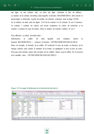 40
une ligne ou une colonne vide, ou alors une ligne contenant le titre du tableau...
Le numéro de la colonne du tableau dans laquelle la fonction RECHERCHEV() doit extraire le
pourcentage se détermine à partir du nombre de colonnes contenues dans la plage G2:H8.
Ici, le tableau est situé entre les lignes 2 et 8 de la colonne G à la colonne H, soit 2 colonnes.
La colonne 1 contient les valeurs qui seront comparées au critère de recherche et la
colonne 2 contient les taux de remise. Donc le numéro de colonne à utiliser ici est 2.
Pour effectuer ce calcul, procédez ainsi :
Sélectionnez la cellule E2 dans laquelle vous souhaitez insérer la
fonction RECHERCHEV() ; – saisissez la fonction =D2*RECHERCHEV(B2;G2:H8;2)
Dans cet exemple, la formule de la cellule E2 recherche le taux de remise en fonction de la
marque achetée, puis calcule le montant de la remise en appliquant le taux au prix de vente.
Pour que cette formule puisse être recopiée sur les cellules situées sous la cellule E2, il convient
de la modifier ainsi : =D2*RECHERCHEV(B2;G$2:H$8;2)
Figure 32: Exemple d’utilisation de la fonction Recherchev()
 