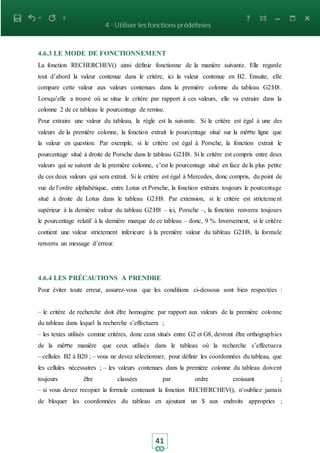 41
4.6.3 LE MODE DE FONCTIONNEMENT
La fonction RECHERCHEV() ainsi définie fonctionne de la manière suivante. Elle regarde
tout d’abord la valeur contenue dans le critère, ici la valeur contenue en B2. Ensuite, elle
compare cette valeur aux valeurs contenues dans la première colonne du tableau G2:H8.
Lorsqu’elle a trouvé où se situe le critère par rapport à ces valeurs, elle va extraire dans la
colonne 2 de ce tableau le pourcentage de remise.
Pour extraire une valeur du tableau, la règle est la suivante. Si le critère est égal à une des
valeurs de la première colonne, la fonction extrait le pourcentage situé sur la même ligne que
la valeur en question. Par exemple, si le critère est égal à Porsche, la fonction extrait le
pourcentage situé à droite de Porsche dans le tableau G2:H8. Si le critère est compris entre deux
valeurs qui se suivent de la première colonne, c’est le pourcentage situé en face de la plus petite
de ces deux valeurs qui sera extrait. Si le critère est égal à Mercedes, donc compris, du point de
vue de l’ordre alphabétique, entre Lotus et Porsche, la fonction extraira toujours le pourcentage
situé à droite de Lotus dans le tableau G2:H8. Par extension, si le critère est strictement
supérieur à la dernière valeur du tableau G2:H8 – ici, Porsche –, la fonction renverra toujours
le pourcentage relatif à la dernière marque de ce tableau – donc, 9 %. Inversement, si le critère
contient une valeur strictement inferieure à la première valeur du tableau G2:H8, la formule
renverra un message d’erreur.
4.6.4 LES PRÉCAUTIONS A PRENDRE
Pour éviter toute erreur, assurez-vous que les conditions ci-dessous sont bien respectées :
– le critère de recherche doit être homogène par rapport aux valeurs de la première colonne
du tableau dans lequel la recherche s’effectuera ;
– les textes utilisés comme critères, donc ceux situés entre G2 et G8, devront être orthographies
de la même manière que ceux utilisés dans le tableau où la recherche s’effectuera
– cellules B2 à B20 ; – vous ne devez sélectionner, pour définir les coordonnées du tableau, que
les cellules nécessaires ; – les valeurs contenues dans la première colonne du tableau doivent
toujours être classées par ordre croissant ;
– si vous devez recopier la formule contenant la fonction RECHERCHEV(), n’oubliez jamais
de bloquer les coordonnées du tableau en ajoutant un $ aux endroits appropries ;
 