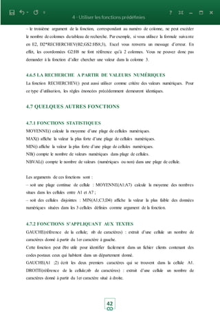 42
– le troisième argument de la fonction, correspondant au numéro de colonne, ne peut excéder
le nombre de colonnes du tableau de recherche. Par exemple, si vous utilisez la formule suivante
en E2, D2*RECHERCHEV(B2;G$2:H$8;3), Excel vous renverra un message d’erreur. En
effet, les coordonnées G2:H8 ne font référence qu’à 2 colonnes. Vous ne pouvez donc pas
demander à la fonction d’aller chercher une valeur dans la colonne 3.
4.6.5 LA RECHERCHE A PARTIR DE VALEURS NUMÉRIQUES
La fonction RECHERCHEV() peut aussi utiliser comme critère des valeurs numériques. Pour
ce type d’utilisation, les règles énoncées précédemment demeurent identiques.
4.7 QUELQUES AUTRES FONCTIONS
4.7.1 FONCTIONS STATISTIQUES
MOYENNE() calcule la moyenne d’une plage de cellules numériques.
MAX() affiche la valeur la plus forte d’une plage de cellules numériques.
MIN() affiche la valeur la plus forte d’une plage de cellules numériques.
NB() compte le nombre de valeurs numériques dans plage de cellules.
NBVAL() compte le nombre de valeurs (numériques ou non) dans une plage de cellule.
Les arguments de ces fonctions sont :
– soit une plage continue de cellule : MOYENNE(A1:A7) calcule la moyenne des nombres
situes dans les cellules entre A1 et A7 ;
– soit des cellules disjointes : MIN(A1;C3;D4) affiche la valeur la plus faible des données
numériques situées dans les 3 cellules définies comme argument de la fonction.
4.7.2 FONCTIONS S’APPLIQUANT AUX TEXTES
GAUCHE(référence de la cellule; nb de caractères) : extrait d’une cellule un nombre de
caractères donné à partir du 1er caractère à gauche.
Cette fonction peut être utile pour identifier facilement dans un fichier clients contenant des
codes postaux ceux qui habitent dans un département donné.
GAUCHE(A1 ;2) écrit les deux premiers caractères qui se trouvent dans la cellule A1.
DROITE(référence de la cellule;nb de caractères) : extrait d’une cellule un nombre de
caractères donné à partir du 1er caractère situé à droite.
 