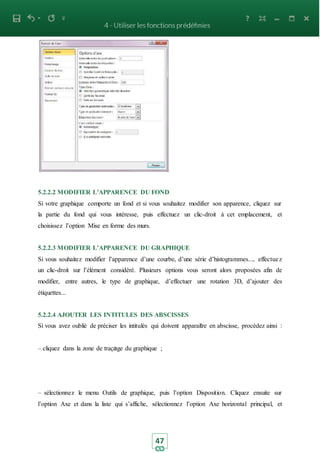 47
5.2.2.2 MODIFIER L’APPARENCE DU FOND
Si votre graphique comporte un fond et si vous souhaitez modifier son apparence, cliquez sur
la partie du fond qui vous intéresse, puis effectuez un clic-droit à cet emplacement, et
choisissez l’option Mise en forme des murs.
5.2.2.3 MODIFIER L’APPARENCE DU GRAPHIQUE
Si vous souhaitez modifier l’apparence d’une courbe, d’une série d’histogrammes..., effectuez
un clic-droit sur l’élément considèré. Plusieurs options vous seront alors proposées afin de
modifier, entre autres, le type de graphique, d’effectuer une rotation 3D, d’ajouter des
étiquettes...
5.2.2.4 AJOUTER LES INTITULES DES ABSCISSES
Si vous avez oublié de préciser les intitulés qui doivent apparaitre en abscisse, procédez ainsi :
– cliquez dans la zone de traçage du graphique ;
– sélectionnez le menu Outils de graphique, puis l’option Disposition. Cliquez ensuite sur
l’option Axe et dans la liste qui s’affiche, sélectionnez l’option Axe horizontal principal, et
 
