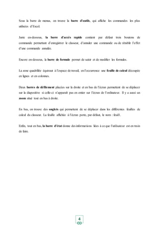 4
Sous la barre de menus, on trouve la barre d’outils, qui affiche les commandes les plus
utilisées d’Excel.
Juste en-dessous, la barre d’accès rapide contient par défaut trois boutons de
commande permettant d’enregistrer le classeur, d’annuler une commande ou de rétablir l’effet
d’une commande annulée.
Encore en-dessous, la barre de formule permet de saisir et de modifier les formules.
La zone quadrillée équivaut à l’espace de travail, en l’occurrence une feuille de calcul découpée
en lignes et en colonnes.
Deux barres de défilement placées sur la droite et en bas de l’écran permettent de se déplacer
sur la diapositive si celle-ci n’apparaît pas en entier sur l’écran de l’ordinateur. Il y a aussi un
zoom situé tout en bas à droite.
En bas, on trouve des onglets qui permettent de se déplacer dans les différentes feuilles de
calcul du classeur. La feuille affichée à l’écran porte, par défaut, le nom : feuil1.
Enfin, tout en bas, la barre d’état donne des informations liées à ce que l’utilisateur est en train
de faire.
 