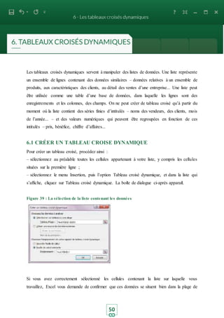 50
Les tableaux croisés dynamiques servent à manipuler des listes de données. Une liste représente
un ensemble de lignes contenant des données similaires – données relatives à un ensemble de
produits, aux caractéristiques des clients, au détail des ventes d’une entreprise... Une liste peut
être utilisée comme une table d’une base de données, dans laquelle les lignes sont des
enregistrements et les colonnes, des champs. On ne peut créer de tableau croisé qu’à partir du
moment où la liste contient des séries finies d’intitulés – noms des vendeurs, des clients, mois
de l’année... – et des valeurs numériques qui peuvent être regroupées en fonction de ces
intitulés – prix, bénéfice, chiffre d’affaires...
6.1 CRÉER UN TABLEAU CROISE DYNAMIQUE
Pour créer un tableau croisé, procédez ainsi :
– sélectionnez au préalable toutes les cellules appartenant à votre liste, y compris les cellules
situées sur la première ligne ;
– sélectionnez le menu Insertion, puis l’option Tableau croisé dynamique, et dans la liste qui
s’affiche, cliquez sur Tableau croisé dynamique. La boite de dialogue ci-après apparait.
Figure 39 : La sélection de la liste contenant les données
Si vous avez correctement sélectionné les cellules contenant la liste sur laquelle vous
travaillez, Excel vous demande de confirmer que ces données se situent bien dans la plage de
 