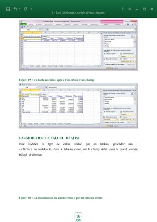 56
Figure 49 : Un tableau croisé après l’insertion d’un champ
6.2.4 MODIFIER LE CALCUL RÉALISE
Pour modifier le type de calcul réalisé par un tableau, procédez ainsi :
– effectuez un double-clic, dans le tableau croisé, sur le champ utilisé pour le calcul, comme
indiqué ci-dessous.
Figure 50 : La modification du calcul réalisé par un tableau croisé
 