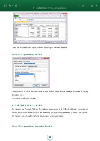 57
– une fois le double-clic opèré, la boite de dialogue suivante apparait.
Figure 51 : Le paramétrage du calcul
– sélectionnez le calcul à réaliser dans la zone de liste située sous la rubrique Résumer le champ
de valeur par ;
– terminez en cliquant sur Ok.
6.2.5 AFFINER LES CALCULS
En cliquant sur l’onglet Afficher les valeurs, appartenant à la boite de dialogue présentée ci-
dessus, Excel vous donne accès à des fonctions qui vont vous permettre d’affiner vos calculs.
En cliquant sur cet onglet, la boite de dialogue se présente ainsi.
Figure 52 : Le paramétrage des options de calcul
 