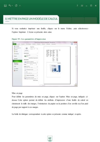 62
Si vous souhaitez imprimer une feuille, cliquez sur le menu Fichier, puis sélectionnez
l’option Imprimer. L’écran se présente alors ainsi.
Figure 55 : Les paramètres d’impression
Mise en page
Pour définir les paramètres de mise en page, cliquez sur l’option Mise en page, indiquée ci-
dessus Cette option permet de définir les attributs d’impression d’une feuille de calcul en
choisissant la taille des marges, l’orientation du papier ou la position d’un en-tête ou d’un pied
de page par rapport à ces marges.
La boite de dialogue correspondant à cette option se présente comme indiqué ci-après.
 
