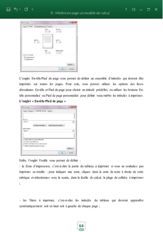 64
L’onglet En-tête/Pied de page vous permet de définir un ensemble d’intitulés qui doivent être
imprimés sur toutes les pages. Pour cela, vous pouvez utiliser les options des listes
déroulantes En-tête et Pied de page pour choisir un intitulé prédéfini, ou utiliser les boutons En-
tête personnalisé ou Pied de page personnalisé pour définir vous-même les intitulés à imprimer.
L’onglet « En-tête/Pied de page »
Enfin, l’onglet Feuille vous permet de définir :
– la Zone d’impression, c’est-à-dire la partie du tableau à imprimer si vous ne souhaitez pas
imprimer sa totalité : pour indiquer une zone, cliquez dans la zone de texte à droite de cette
rubrique et sélectionnez avec la souris, dans la feuille de calcul, la plage de cellules à imprimer
;
– les Titres à imprimer, c’est-à-dire les intitulés du tableau qui devront apparaitre
systématiquement soit en haut soit à gauche de chaque page ;
 