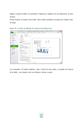 67
Indique et permet d’utiliser les paramètres d’impression employés lors des impressions les plus
récentes.
Permet d’ajuster le contenu d’une feuille selon certains paramètres pour gérer les coupures entre
les pages.
Figure 58 : La boite de dialogue de l’aperçu avant impression
Les commandes de l’option Imprimer, situes à droite de cette option, et à gauche de l’aperçu
de la feuille, vous donnent accès aux fonctions décrites ci-après.
 