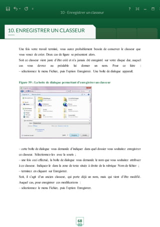 68
Une fois votre travail terminé, vous aurez probablement besoin de conserver le classeur que
vous venez de créer. Deux cas de figure se présentent alors.
Soit ce classeur vient juste d’être créé et n’a jamais été enregistré sur votre disque dur, auquel
cas vous devrez au préalable lui donner un nom. Pour ce faire :
– sélectionnez le menu Fichier, puis l’option Enregistrer. Une boite de dialogue apparait.
Figure 59 : La boite de dialogue permettant d’enregistrer un classeur
– cette boite de dialogue vous demande d’indiquer dans quel dossier vous souhaitez enregistrer
ce classeur. Sélectionnez-les avec la souris ;
– une fois ceci effectué, la boite de dialogue vous demande le nom que vous souhaitez attribuer
à ce classeur. Indiquez-le dans la zone de texte située à droite de la rubrique Nom de fichier ;
– terminez en cliquant sur Enregistrer.
Soit, il s’agit d’un ancien classeur, qui porte déjà un nom, mais qui vient d’être modifié.
Auquel cas, pour enregistrer ces modifications :
– sélectionnez le menu Fichier, puis l’option Enregistrer.
 