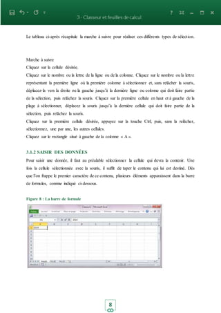 8
Le tableau ci-après récapitule la marche à suivre pour réaliser ces différents types de sélection.
Marche à suivre
Cliquez sur la cellule désirée.
Cliquez sur le nombre ou la lettre de la ligne ou de la colonne. Cliquez sur le nombre ou la lettre
représentant la première ligne où la première colonne à sélectionner et, sans relâcher la souris,
déplacez-la vers la droite ou la gauche jusqu’à la dernière ligne ou colonne qui doit faire partie
de la sélection, puis relâchez la souris. Cliquez sur la première cellule en haut et à gauche de la
plage à sélectionner, déplacez la souris jusqu’à la dernière cellule qui doit faire partie de la
sélection, puis relâchez la souris.
Cliquez sur la première cellule désirée, appuyez sur la touche Ctrl, puis, sans la relâcher,
sélectionnez, une par une, les autres cellules.
Cliquez sur le rectangle situé à gauche de la colonne « A ».
3.1.2 SAISIR DES DONNÉES
Pour saisir une donnée, il faut au préalable sélectionner la cellule qui devra la contenir. Une
fois la cellule sélectionnée avec la souris, il suffit de taper le contenu qui lui est destiné. Dès
que l’on frappe le premier caractère de ce contenu, plusieurs éléments apparaissent dans la barre
de formules, comme indiqué ci-dessous.
Figure 8 : La barre de formule
 