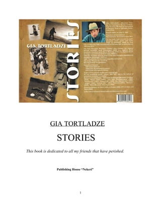    
 
   GIA TORTLADZE   
STORIES 
       This book is dedicated to all my friends that have perished. 
 
 
Publishing House “Nekeri”   
 
 
1 
 
 
