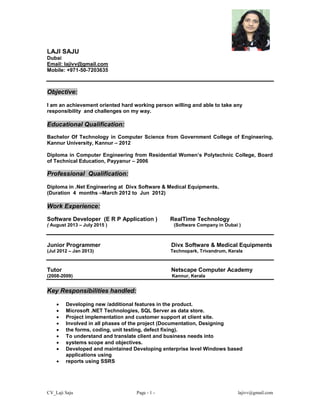 CV_Laji Saju Page - 1 - lajivv@gmail.com
LAJI SAJU
Dubai
Email: lajivv@gmail.com
Mobile: +971-50-7203635
Objective:
I am an achievement oriented hard working person willing and able to take any
responsibility and challenges on my way.
Educational Qualification:
Bachelor Of Technology in Computer Science from Government College of Engineering,
Kannur University, Kannur – 2012
Diploma in Computer Engineering from Residential Women’s Polytechnic College, Board
of Technical Education, Payyanur – 2006
Professional Qualification:
Diploma in .Net Engineering at Divx Software & Medical Equipments.
(Duration 4 months –March 2012 to Jun 2012)
Work Experience:
Software Developer (E R P Application ) RealTime Technology
( August 2013 – July 2015 ) (Software Company in Dubai )
Junior Programmer Divx Software & Medical Equipments
(Jul 2012 – Jan 2013) Technopark, Trivandrum, Kerala
Tutor Netscape Computer Academy
(2008-2009) Kannur, Kerala
Key Responsibilities handled:
 Developing new /additional features in the product.
 Microsoft .NET Technologies, SQL Server as data store.
 Project implementation and customer support at client site.
 Involved in all phases of the project (Documentation, Designing
 the forms, coding, unit testing, defect fixing).
 To understand and translate client and business needs into
 systems scope and objectives.
 Developed and maintained Developing enterprise level Windows based
applications using
 reports using SSRS
 