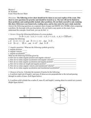 Physics I Name:____________________________________
Dr. Kirtland Date:_____________________________________
Exam Three Review Sheet
Directions: The following review sheet should not be taken as an exact replica of the exam. This
sheet is extra questions for practice and should be treated as so. The test will not be limited to
these problems and could possibly include other problems. Do not limit yourself to only studying
this sheet. Reference your homework, reading notes, and in class notes for more study material.
Answer the following questions on a separate sheet of paper and SHOW ALL WORK when computing
a problem. Be thorough with your description, this can lead to easy points on the exam if you
understand the concepts. Good luck, you can do this! ☺
1. Vectors: Given the following definitions of a cross product,
⃗A×⃗B=(Ay Bz−Az By) ̂x+(Az Bx−Ax Bz) ̂y+( Ax By−Ay Bx) ̂z=∣⃗A∣∣⃗B∣sinθ ,
compute the following:
a. If ⃗A=6 ̂x−3 ̂y+2 ̂z and ⃗B=2 ̂x+̂y−8 ̂z , find ⃗A×⃗B .
b. If ∣⃗A∣=12 , ∣⃗B∣=6 , and θ=45ο
, find ⃗A×⃗B .
2. Angular quantities: What are the following symbols given by:
a. angular position: _____
b. angular velocity: _____
c. angular acceleration: _____
What are the following formulas given by:
d. How do we relate angular position and angular velocity? ____________________________
e. How do we relate angular acceleration and angular velocity? _________________________
f. How do we relate angular acceleration and angular position? _________________________
g. How do we relate arc length and angular position? _________________________________
h. How do we relate angular velocity and translational velocity? ________________________
I. How do we relate angular acceleration and translational acceleration? __________________
3. Moment of Inertia: Calculate the moment of inertia for the following:
a. A uniform rigid rod of length L and mass M about an axis perpendicular to the rod and passing
through its center of mass. (Left figure below).
b. A uniform solid cylinder has a radius R, mass M, and length L rotating about its central axis (center).
(Right figure below).
 