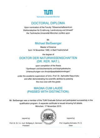 TffiTechnische Universität München
DOCTORAL DIPLOMA
Upon nomination of the Faculty "Wissenschaftszentrum
Weihenstephan für Ernährung, Landnutzung und Umwelt"
the Technische Universität München confers upon
Mr.
Michael Beißwenger
Master of Science
born 14 November 1980, in Bad Friedrichshall
the degree of
DOKTOR DER NATURWISSENSCHAFTEN
(DR. RER. NAT.),
upon completion of the thesis
"Synthesen und biochemische und biophysikalische
U ntersuchungen von Amyloidpeptidabkömmlingen"
under the academic supervision of Univ.-Prof. Dr. Aphrodite Kapurniotu
and after demonstrating his scientific abilities by passing
the viva voce with the grade
MAGNA CUM LAUDE
(PASSED WrrH DTSTINCTION)
Mr. Beißwenger was a member of the TUM Graduate School and participated successfully in the
qualification program. A separate certificate is issued showing full details.
München, 17 November 2015
(signed by)
Prof. Dr. Dr. h.c. mult. Wolfgang A. Herrmann
President
(signed by)
Prof. Angelika Schnieke, Ph. D.
Dean
 