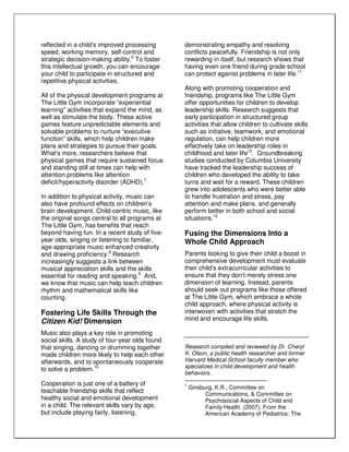 reflected in a child’s improved processing
speed, working memory, self-control and
strategic decision-making ability.6
To foster
this intellectual growth, you can encourage
your child to participate in structured and
repetitive physical activities.
All of the physical development programs at
The Little Gym incorporate “experiential
learning” activities that expand the mind, as
well as stimulate the body. These active
games feature unpredictable elements and
solvable problems to nurture “executive
function” skills, which help children make
plans and strategies to pursue their goals.
What’s more, researchers believe that
physical games that require sustained focus
and standing still at times can help with
attention problems like attention
deficit/hyperactivity disorder (ADHD).7
In addition to physical activity, music can
also have profound effects on children’s
brain development. Child-centric music, like
the original songs central to all programs at
The Little Gym, has benefits that reach
beyond having fun. In a recent study of five-
year olds, singing or listening to familiar,
age-appropriate music enhanced creativity
and drawing proficiency.8
Research
increasingly suggests a link between
musical appreciation skills and the skills
essential for reading and speaking.9
And,
we know that music can help teach children
rhythm and mathematical skills like
counting.
Fostering Life Skills Through the
Citizen Kid! Dimension
Music also plays a key role in promoting
social skills. A study of four-year olds found
that singing, dancing or drumming together
made children more likely to help each other
afterwards, and to spontaneously cooperate
to solve a problem.10
Cooperation is just one of a battery of
teachable friendship skills that reflect
healthy social and emotional development
in a child. The relevant skills vary by age,
but include playing fairly, listening,
demonstrating empathy and resolving
conflicts peacefully. Friendship is not only
rewarding in itself, but research shows that
having even one friend during grade school
can protect against problems in later life.11
Along with promoting cooperation and
friendship, programs like The Little Gym
offer opportunities for children to develop
leadership skills. Research suggests that
early participation in structured group
activities that allow children to cultivate skills
such as initiative, teamwork, and emotional
regulation, can help children more
effectively take on leadership roles in
childhood and later life12
. Groundbreaking
studies conducted by Columbia University
have tracked the leadership success of
children who developed the ability to take
turns and wait for a reward. These children
grew into adolescents who were better able
to handle frustration and stress, pay
attention and make plans, and generally
perform better in both school and social
situations.13
Fusing the Dimensions Into a
Whole Child Approach
Parents looking to give their child a boost in
comprehensive development must evaluate
their child’s extracurricular activities to
ensure that they don’t merely stress one
dimension of learning. Instead, parents
should seek out programs like those offered
at The Little Gym, which embrace a whole
child approach, where physical activity is
interwoven with activities that stretch the
mind and encourage life skills.
Research compiled and reviewed by Dr. Cheryl
K. Olson, a public health researcher and former
Harvard Medical School faculty member who
specializes in child development and health
behaviors.
1
Ginsburg, K.R., Committee on
Communications, & Committee on
Psychosocial Aspects of Child and
Family Health. (2007). From the
American Academy of Pediatrics: The
 