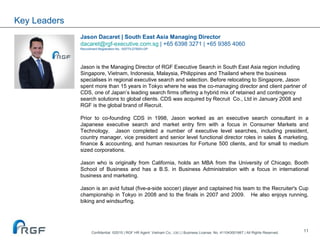 11
Key Leaders
Jason Dacaret | South East Asia Managing Director
dacaret@rgf-executive.com.sg | +65 6398 3271 | +65 9385 4060
Recruitment Registration No. 10577/LDTBXH-GP
Jason is the Managing Director of RGF Executive Search in South East Asia region including
Singapore, Vietnam, Indonesia, Malaysia, Philippines and Thailand where the business
specialises in regional executive search and selection. Before relocating to Singapore, Jason
spent more than 15 years in Tokyo where he was the co-managing director and client partner of
CDS, one of Japan’s leading search firms offering a hybrid mix of retained and contingency
search solutions to global clients. CDS was acquired by Recruit Co., Ltd in January 2008 and
RGF is the global brand of Recruit.
Prior to co-founding CDS in 1998, Jason worked as an executive search consultant in a
Japanese executive search and market entry firm with a focus in Consumer Markets and
Technology. Jason completed a number of executive level searches, including president,
country manager, vice president and senior level functional director roles in sales & marketing,
finance & accounting, and human resources for Fortune 500 clients, and for small to medium
sized corporations.
Jason who is originally from California, holds an MBA from the University of Chicago, Booth
School of Business and has a B.S. in Business Administration with a focus in international
business and marketing.
Jason is an avid futsal (five-a-side soccer) player and captained his team to the Recruiter's Cup
championship in Tokyo in 2008 and to the finals in 2007 and 2009. He also enjoys running,
biking and windsurfing.
Confidential ©2015 | RGF HR Agent Vietnam Co., Ltd | | Business License. No. 411043001667 | All Rights Reserved.
 