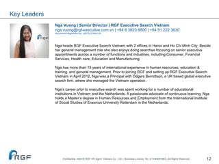 12
Nga Vuong | Senior Director | RGF Executive Search Vietnam
nga.vuong@rgf-executive.com.vn | +84 8 3823 8800 | +84 91 222 3630
Recruitment Registration No. 10577/LDTBXH-GP
Nga heads RGF Executive Search Vietnam with 2 offices in Hanoi and Ho Chi Minh City. Beside
her general management role she also enjoys doing searches focusing on senior executive
appointments across a number of functions and industries, including Consumer, Financial
Services, Health care, Education and Manufacturing.
Nga has more than 19 years of international experience in human resources, education &
training, and general management. Prior to joining RGF and setting up RGF Executive Search
Vietnam in April 2012, Nga was a Principal with Odgers Berndtson, a UK based global executive
search firm, where she managed the Vietnam operation.
Nga’s career prior to executive search was spent working for a number of educational
institutions in Vietnam and the Netherlands. A passionate advocate of continuous learning, Nga
holds a Master’s degree in Human Resources and Employment from the International Institute
of Social Studies of Erasmus University Rotterdam in the Netherlands.
Key Leaders
Confidential ©2015| RGF HR Agent Vietnam Co., Ltd | | Business License. No. 411043001667 | All Rights Reserved.
 