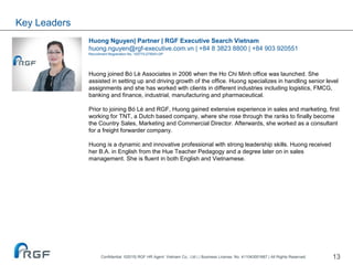 13
Huong Nguyen| Partner | RGF Executive Search Vietnam
huong.nguyen@rgf-executive.com.vn | +84 8 3823 8800 | +84 903 920551
Recruitment Registration No. 10577/LDTBXH-GP
Huong joined Bó Lè Associates in 2006 when the Ho Chi Minh office was launched. She
assisted in setting up and driving growth of the office. Huong specializes in handling senior level
assignments and she has worked with clients in different industries including logistics, FMCG,
banking and finance, industrial, manufacturing and pharmaceutical.
Prior to joining Bó Lè and RGF, Huong gained extensive experience in sales and marketing, first
working for TNT, a Dutch based company, where she rose through the ranks to finally become
the Country Sales, Marketing and Commercial Director. Afterwards, she worked as a consultant
for a freight forwarder company.
Huong is a dynamic and innovative professional with strong leadership skills. Huong received
her B.A. in English from the Hue Teacher Pedagogy and a degree later on in sales
management. She is fluent in both English and Vietnamese.
Key Leaders
Confidential ©2015| RGF HR Agent Vietnam Co., Ltd | | Business License. No. 411043001667 | All Rights Reserved.
 