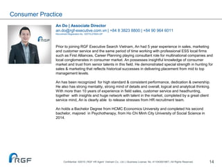 14
An Do | Associate Director
an.do@rgf-executive.com.vn | +84 8 3823 8800 | +84 90 964 6011
Recruitment Registration No. 10577/LDTBXH-GP
Prior to joining RGF Executive Search Vietnam, An had 5 year experience in sales, marketing
and customer service and the same period of time working with professional ESS local firms
such as First Alliances, Career Planning playing consultant role for multinational companies and
local conglomerates in consumer market. An possesses insightful knowledge of consumer
market and trust from senior talents in this field. He demonstrated special strength in hunting for
sales & marketing that reflects historical successes in delivering placement from mid to top
management levels.
An has been recognized for high standard & consistent performance, dedication & ownership.
He also has strong mentality, strong mind of details and overall, logical and analytical thinking.
With more than 10 years of experience in field sales, customer service and headhunting,
together with insights and huge network with talent in the market, completed by a great client
service mind, An is clearly able to release stresses from HR recruitment team.
An holds a Bachelor Degree from HCMC Economics University and completed his second
bachelor, majored in Psychotherapy, from Ho Chi Minh City University of Social Science in
2014.
Consumer Practice
Confidential ©2015 | RGF HR Agent Vietnam Co., Ltd | | Business License. No. 411043001667 | All Rights Reserved.
 