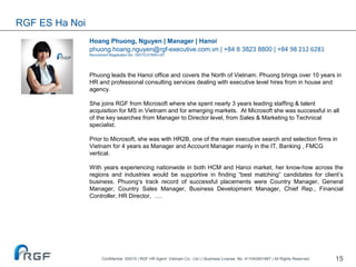 15
Hoang Phuong, Nguyen | Manager | Hanoi
phuong.hoang.nguyen@rgf-executive.com.vn | +84 8 3823 8800 | +84 98 212 6281
Recruitment Registration No. 10577/LDTBXH-GP
Phuong leads the Hanoi office and covers the North of Vietnam. Phuong brings over 10 years in
HR and professional consulting services dealing with executive level hires from in house and
agency.
She joins RGF from Microsoft where she spent nearly 3 years leading staffing & talent
acquisition for MS in Vietnam and for emerging markets. At Microsoft she was successful in all
of the key searches from Manager to Director level, from Sales & Marketing to Technical
specialist.
Prior to Microsoft, she was with HR2B, one of the main executive search and selection firms in
Vietnam for 4 years as Manager and Account Manager mainly in the IT, Banking , FMCG
vertical.
With years experiencing nationwide in both HCM and Hanoi market, her know-how across the
regions and industries would be supportive in finding “best matching” candidates for client’s
business. Phuong‘s track record of successful placements were Country Manager, General
Manager, Country Sales Manager, Business Development Manager, Chief Rep., Financial
Controller, HR Director, ….
RGF ES Ha Noi
Confidential ©2015 | RGF HR Agent Vietnam Co., Ltd | | Business License. No. 411043001667 | All Rights Reserved.
 
