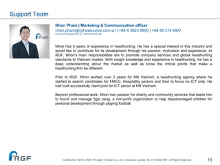 16
Nhon Pham | Marketing & Communication officer
nhon.pham@rgf-executive.com.vn | +84 8 3823 8800 | +84 90 274 9007
Recruitment Registration No. 10577/LDTBXH-GP
Nhon has 5 years of experience in headhunting. He has a special interest in this industry and
would like to contribute for its development through his passion, motivation and experience. At
RGF, Nhon’s main responsibilities are to promote company services and global headhunting
standards to Vietnam market. With insight knowledge and experience in headhunting, he has a
deep understanding about the market as well as know the critical points that make a
headhunting firm be different.
Prior to RGF, Nhon worked over 2 years for HR Vietnam, a headhunting agency where he
started to search candidates for FMCG, Hospitality sectors and then to focus on ICT only. He
had built successfully client pool for ICT sector at HR Vietnam.
Beyond professional work, Nhon has passion for charity and community services that leads him
to found and manage 5gio sang, a non-profit organization to help disadvantaged children for
personal development through playing football.
Support Team
Confidential ©2015 | RGF HR Agent Vietnam Co., Ltd | | Business License. No. 411043001667 | All Rights Reserved.
 
