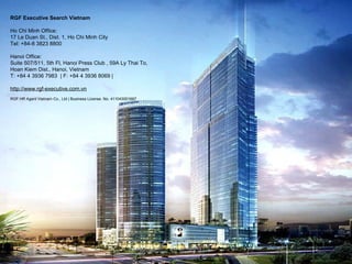 www.rgf-executive.com.sg
RGF HR Agent Singapore Pte Ltd
(EA Licence No.: 10C2978)
71 Robinson Road #05-04 Singapore 068895
Tel: +65 6398 3260
http://www.rgf-executive.com.sg
http://rgf-hr.com.sg
RGF Executive Search Vietnam
Ho Chi Minh Office:
17 Le Duan St., Dist. 1, Ho Chi Minh City
Tel: +84-8 3823 8800
Hanoi Office:
Suite 507/511, 5th Fl, Hanoi Press Club , 59A Ly Thai To,
Hoan Kiem Dist., Hanoi, Vietnam
T: +84 4 3936 7983 | F: +84 4 3936 8069 |
http://www.rgf-executive.com.vn
RGF HR Agent Vietnam Co., Ltd | Business License. No. 411043001667
 