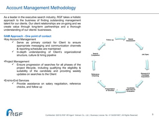 9
Account Management Methodology
Functional: HR, F&A, Legal
As a leader in the executive search industry, RGF takes a holistic
approach to the business of finding outstanding management
talent for our clients. Our client relationships are on-going and we
create value through long-term partnerships and a thorough
understanding of our clients’ businesses.
GAM Approach - One point of contact:
•Key Account Management
 Serve as primary contact for Client to ensure
appropriate messaging and communication channels
& reporting schedules are maintained
 In-depth understanding of Client’s organizational
structure, culture & hiring pipeline
•Project Management
 Ensure progression of searches for all phases of the
project lifecycle, including qualifying the eligibility &
suitability of the candidate and providing weekly
updates on searches to the Client
•End-to-End Services
 Provide assistance on salary negotiation, reference
checks, and follow up
Confidential ©2015| RGF HR Agent Vietnam Co., Ltd | | Business License. No. 411043001667 | All Rights Reserved.
 