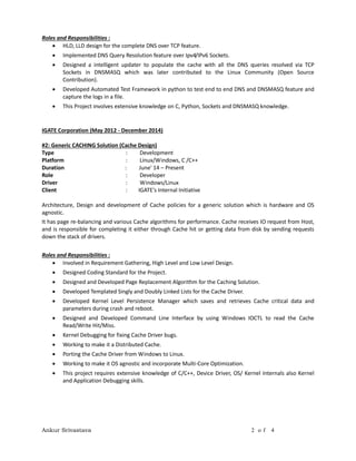 Ankur Srivastava 2 o f 4
Roles and Responsibilities :
 HLD, LLD design for the complete DNS over TCP feature.
 Implemented DNS Query Resolution feature over Ipv4/IPv6 Sockets.
 Designed a intelligent updater to populate the cache with all the DNS queries resolved via TCP
Sockets in DNSMASQ which was later contributed to the Linux Community (Open Source
Contribution).
 Developed Automated Test Framework in python to test end to end DNS and DNSMASQ feature and
capture the logs in a file.
 This Project involves extensive knowledge on C, Python, Sockets and DNSMASQ knowledge.
IGATE Corporation (May 2012 - December 2014)
#2: Generic CACHING Solution (Cache Design)
Type : Development
Platform : Linux/Windows, C /C++
Duration : June' 14 – Present
Role : Developer
Driver : Windows/Linux
Client : IGATE's Internal Initiative
Architecture, Design and development of Cache policies for a generic solution which is hardware and OS
agnostic.
It has page re-balancing and various Cache algorithms for performance. Cache receives IO request from Host,
and is responsible for completing it either through Cache hit or getting data from disk by sending requests
down the stack of drivers.
Roles and Responsibilities :
 Involved in Requirement Gathering, High Level and Low Level Design.
 Designed Coding Standard for the Project.
 Designed and Developed Page Replacement Algorithm for the Caching Solution.
 Developed Templated Singly and Doubly Linked Lists for the Cache Driver.
 Developed Kernel Level Persistence Manager which saves and retrieves Cache critical data and
parameters during crash and reboot.
 Designed and Developed Command Line Interface by using Windows IOCTL to read the Cache
Read/Write Hit/Miss.
 Kernel Debugging for fixing Cache Driver bugs.
 Working to make it a Distributed Cache.
 Porting the Cache Driver from Windows to Linux.
 Working to make it OS agnostic and incorporate Multi-Core Optimization.
 This project requires extensive knowledge of C/C++, Device Driver, OS/ Kernel Internals also Kernel
and Application Debugging skills.
 