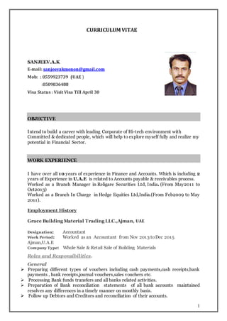 1
CURRICULUM VITAE
SANJEEV.A.K
E-mail: sanjeevakmenon@gmail.com
Mob: : 0559923739 (UAE )
:0509836488
Visa Status : Visit Visa Till April 30
OBJECTIVE
Intend to build a career with leading Corporate of Hi-tech environment with
Committed & dedicated people, which will help to explore myself fully and realize my
potential in Financial Sector.
WORK EXPERIENCE
I have over all 10 years of experience in Finance and Accounts. Which is including 2
years of Experience in U.A.E is related to Accounts payable & receivables process.
Worked as a Branch Manager in Religare Securities Ltd, India. (From May2011 to
Oct2013)
Worked as a Branch In Charge in Hedge Equities Ltd,India.(From Feb2009 to May
2011).
Employment History
Grace Building Material Trading LLC.,Ajman, UAE
Designation: Accountant
Work Period: Worked as an Accountant from Nov 2013 toDec 2015
Ajman,U.A.E
Company Type: Whole Sale & Retail Sale of Building Materials
Roles and Responsibilities.
General
 Preparing different types of vouchers including cash payments,cash receipts,bank
payments , bank receipts,journal vouchers,sales vouchers etc.
 Processing Bank funds transfers and all banks related activities.
 Preparation of Bank reconciliation statements of all bank accounts maintained
resolves any differences in a timely manner on monthly basis.
 Follow up Debtors and Creditors and reconciliation of their accounts.
 