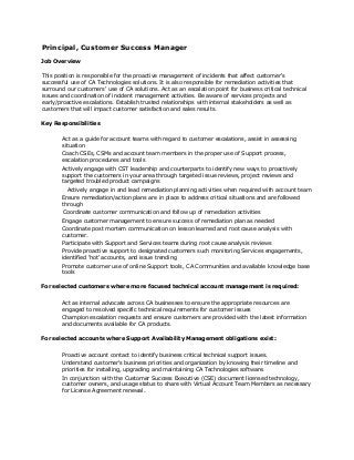Principal, Customer Success Manager
Job Overview
This position is responsible for the proactive management of incidents that affect customer's
successful use of CA Technologies solutions. It is also responsible for remediation activities that
surround our customers' use of CA solutions. Act as an escalation point for business critical technical
issues and coordination of incident management activities. Be aware of services projects and
early/proactive escalations. Establish trusted relationships with internal stakeholders as well as
customers that will impact customer satisfaction and sales results.
Key Responsibilities
Act as a guide for account teams with regard to customer escalations, assist in assessing
situation
Coach CSEs, CSMs and account team members in the proper use of Support process,
escalation procedures and tools
Actively engage with CST leadership and counterparts to identify new ways to proactively
support the customers in your area through targeted issue reviews, project reviews and
targeted troubled product campaigns
Actively engage in and lead remediation planning activities when required with account team
Ensure remediation/action plans are in place to address critical situations and are followed
through
Coordinate customer communication and follow up of remediation activities
Engage customer management to ensure success of remediation plan as needed
Coordinate post mortem communication on lesson learned and root cause analysis with
customer.
Participate with Support and Services teams during root cause analysis reviews
Provide proactive support to designated customers such monitoring Services engagements,
identified 'hot' accounts, and issue trending
Promote customer use of online Support tools, CA Communities and available knowledge base
tools
For selected customers where more focused technical account management is required:
Act as internal advocate across CA businesses to ensure the appropriate resources are
engaged to resolved specific technical requirements for customer issues
Champion escalation requests and ensure customers are provided with the latest information
and documents available for CA products.
For selected accounts where Support Availability Management obligations exist:
Proactive account contact to identify business critical technical support issues.
Understand customer's business priorities and organization by knowing their timeline and
priorities for installing, upgrading and maintaining CA Technologies software.
In conjunction with the Customer Success Executive (CSE) document licensed technology,
customer owners, and usage status to share with Virtual Account Team Members as necessary
for License Agreement renewal.
 