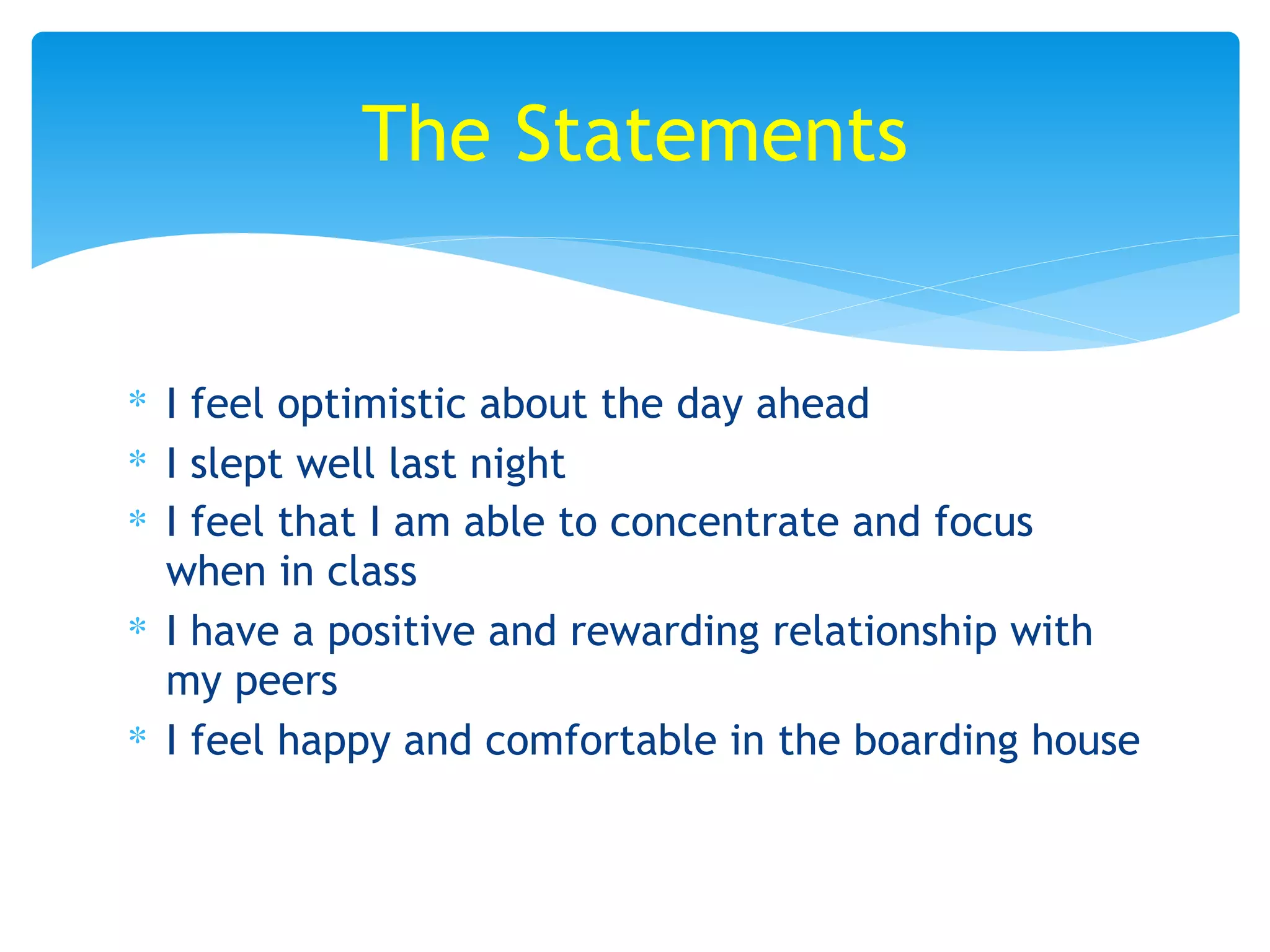 ∗ I feel optimistic about the day ahead
∗ I slept well last night
∗ I feel that I am able to concentrate and focus
when in class
∗ I have a positive and rewarding relationship with
my peers
∗ I feel happy and comfortable in the boarding house
The Statements
 