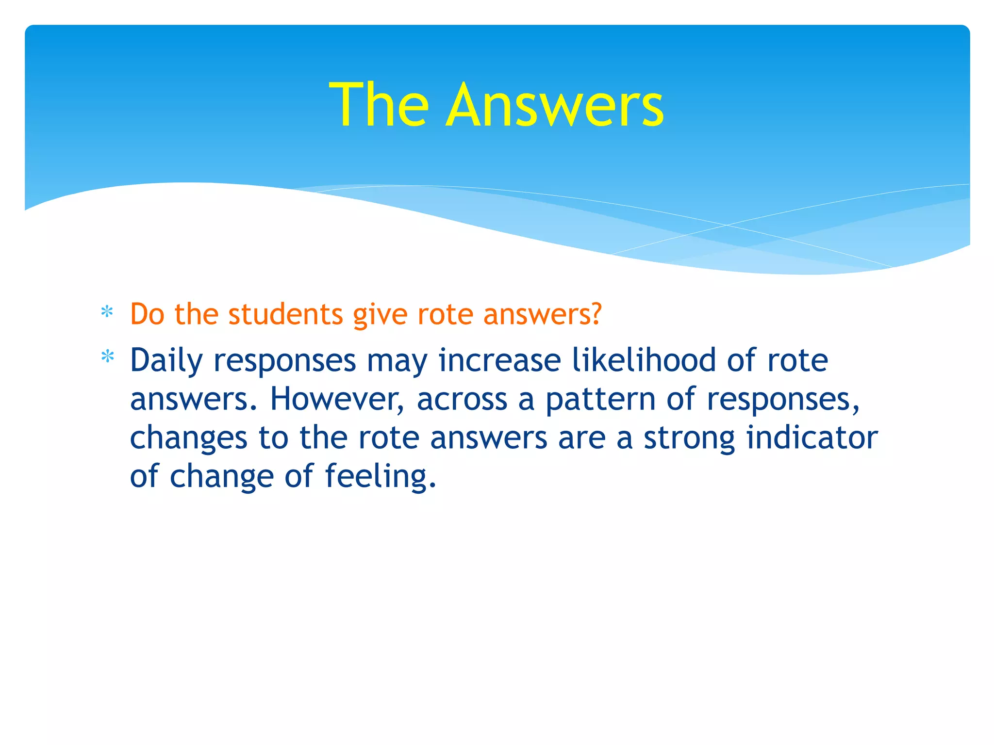 ∗ Do the students give rote answers?
∗ Daily responses may increase likelihood of rote
answers. However, across a pattern of responses,
changes to the rote answers are a strong indicator
of change of feeling.
The Answers
 