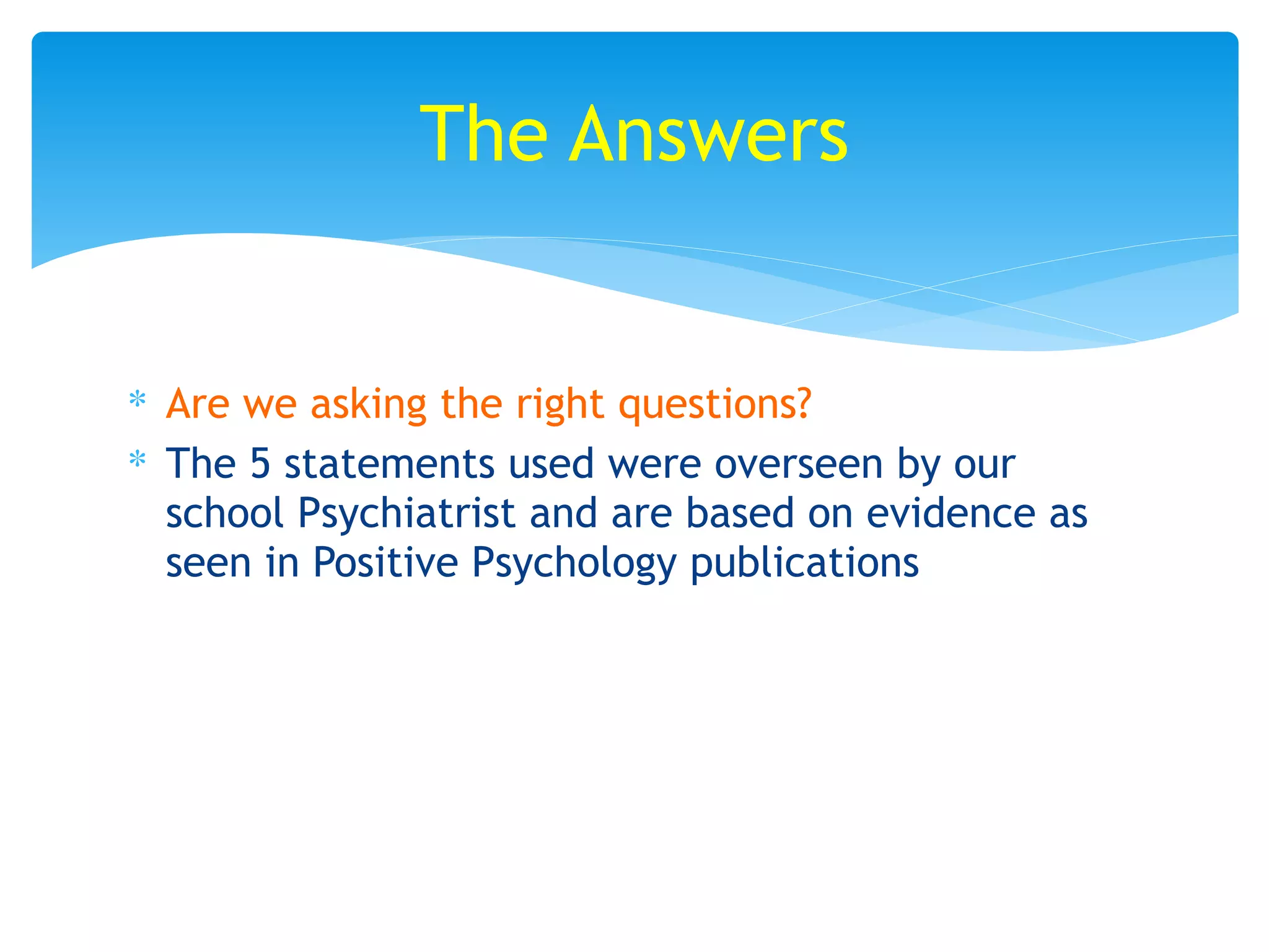 ∗ Are we asking the right questions?
∗ The 5 statements used were overseen by our
school Psychiatrist and are based on evidence as
seen in Positive Psychology publications
The Answers
 